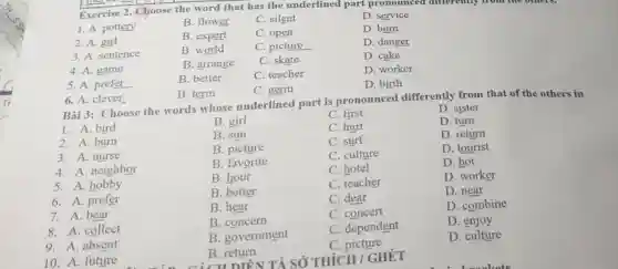 Exercise 2. Choose the word that has the underlined part pronounced differently from the others.
1. A. pottery
B. flower
C. silent
D. service
2. A. girl
B. expert
C. open
D. burn
3. A. sentence
B. world
C. picture
D. danger
4. A. game
B. arrange
C. skate
D. cake
5. A. prefer
B. better
C. teacher
D. worker
D. birth
6. A. clever
B. term
C. germ
Bài 3: Choose the words whose underlined part is pronounced differently from that of the others in
1. A. bird
B. girl
C. first
D. sister
2. A. burn
B. sun
C. hurt
D. turn
3. A. nurse
B. picture
C. surf
D. return
C. culture
D. tourist
4. A. neighbor
B. favorite
C. hotel
D. hot
5. A . hobby
B. hour
6. A. prefer
B. better
C. teacher
D. worker
7. A. bear
B. hear
C. dear
D. near
8. A. collect
B. concern
C. concert
D. combine
9. A. absent
B. government
C. dependent
D. enjoy
10. A. future
B return
B.DIỂN TẢ SỐ THÍCH / GHÉT
C. picture
D. culture