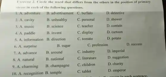 Exercise 2. Circle the word that differs from the others in the position of primary
stress in each of the following questions.
1. A. adventure
B. advertisement
C. buffalo
D. detective
2. A. cavity
B. unhealthy
C. personal
D. shower
3. A. music
B. science
C. teacher
D. contain
4. A. paddle
B. invent
C. display
D. cartoon
5. A. information
B. direction
C. tomato
D. potato
6. A. surprise
B. sugar
C. profession
D. success
7. A. advance
B. around
C. industry
D. imperial
8. A. natural
B. national
C. literature
D. suggestion
9. A. charming
B. champagne
C. children
D. charity
10. A. recognition B . temple
C. tablet
D. emperor