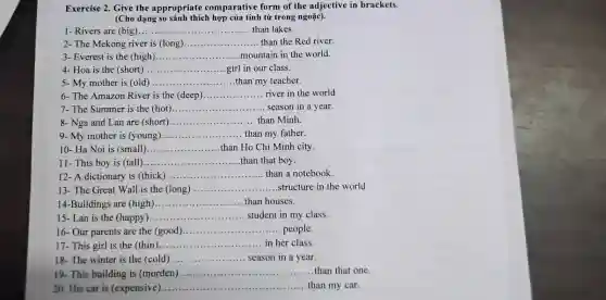 Exercise 2. Give the appropriate comparative form of the adjective in brackets.
(Cho dạng so sánh thích hợp của tính từ trong ngoặc).
1- Rivers are (big)...... __ than lakes.
2- The Mekong river is (long) __ than the Red river.
3- Everest is the (high) __ mountain in the world.
4- Hoa is the (short) __ girl in our class.
5- My mother is (old) __ than my teacher.
6- The Amazon River is the (deep) __ river in the world
7- The Summer is the (hot) __ ... season in a year.
8- Nga and Lan are (short) __ than Minh
9- My mother is (young) __ than my father
10- Ha Noi is (small) __ than Ho Chi Minh city.
11- This boy is (tall) __ than that boy.
12- A dictionary is (thick) __ than a notebook
13- The Great Wall is the (long) __ .....structure in the world
14-Buildings are (high)......... __ than houses.
15- Lan is the (happy). __ student in my class.
16- Our parents are the (good) __ people
17- This girl is the (thin)... __ in her class.
18- The winter is the (cold). __ season in a year.
19- This building is (morden) __ than that one
20. His car is (expensive).....
__ ...than my car.