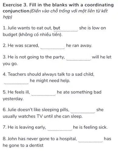 Exercise 3. Fill in the blanks with a coordinating
conjunction (Điền vào chỗ trống với một liên từ kết
hợp)
1. Julie wants to eat out, but but she is low on
budget (không có nhiều tiền).
2. He was scared, square  he ran away.
3. He is not going to the party, __ will he let
you go.
4. Teachers should always talk to a sad child,
square  .......... he might need help.
5. He feels ill, square  he ate something bad
yesterday.
6. Julie doesn't like sleeping pills, __ she
usually watches TV until she can sleep.
7. He is leaving early, square  he is feeling sick.
8. John has never gone to a hospital, square  has