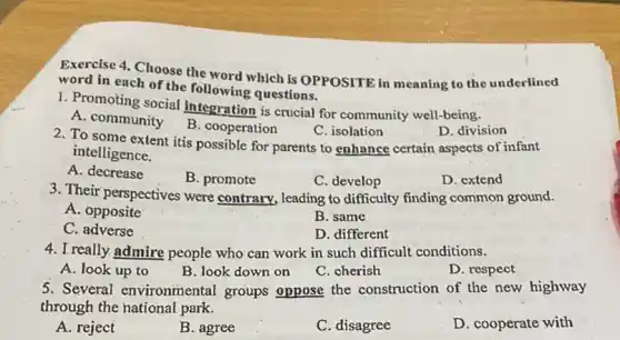 Exercise 4. Choose the word which is OPPOSITE in meaning to the underlined
word in each of the following questions.
1. Promoting social integration is crucial for community well-being.
A. community
B. cooperation
C. isolation
D. division
2. To some extent itis possible for parents to enhance certain aspects of infant
intelligence.
A. decrease
B. promote
C. develop
D. extend
3. Their perspectives were contrary, leading to difficulty finding common ground.
A. opposite
B. same
C . adverse
D. different
4. I really admire people who can work in such difficult conditions.
A. look up to
B. look down on
C. cherish
D. respect
5. Several environmental groups oppose the construction of the new highway
through the national park.
A. reject
B. agree
C. disagree
D. cooperate with