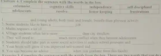 Exercise 4. Complete the sentence with the words in the box.
1. __ and young adults, both male and female, benefit from physical activity
2. Some students like to have a __ job
3. Maths requires a lot of __
4. Village students often have more __ than city dwellers.
5. They will need to __ much more conflict when they become adolescents
6. Students should take part in some social activities to reduce school pressures and __
7. Your brain will grow if you improved self-control and __
8. You can become an advice __ when you graduate from this faculty
Exercise 5. Complete the sentences with the words from the box. There are two words that you do I