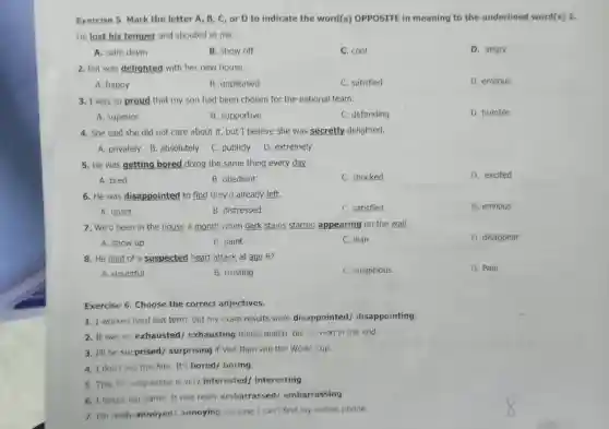 Exercise 5. Mark the letter A, B , C, or D to indicate the word(s) OPPOSITE in meaning to the underlined word(s) 1.
He lost his temper and shouted at me.
A. calm down
B. show off
C. cool
D. angry
2. Pat was delighted with her new house.
A. happy
B. unpleased
C. satisfied
D. envious
3. I was so proud that my son had been chosen for the national team.
A. superior
B. supportive
C. defending
D. humble
4. She said she did not care about it, but I believe she was secretly delighted.
A. privately B absolutely
C. publicly
D. extremely
5. He was getting bored doing the same thing every day.
A. tired
B. obedient
C. shocked
D. excited
6. He was disappointed to find they'd already left.
A. upset
B. distressed
C. satisfied
D. envious
7. We'd been in the house a month when dark stains started appearing on the wall.
A. show up
B. paint
C. lean
D. disappear
8. He died of a suspected heart attack at age 87.
A. doubtful
B. trusting
C. suspicious
D. Pain
Exercise 6. Choose the correct adjectives.
1. I worked hard last term, but my exam results were disappointed / disappointing.
2. It was an exhausted/exhausting tennis match, but he won in the end.
3. I'll be surprised/surprising if Viet Nam win the World Cup
4. I don't like this film. It's bored boring
5. This TV programme is very interested interesting
6. I forgot her name. It was really embarrassed/embarrassing
7. I'm really annoyed/annoying because I can't find my mobile phone.