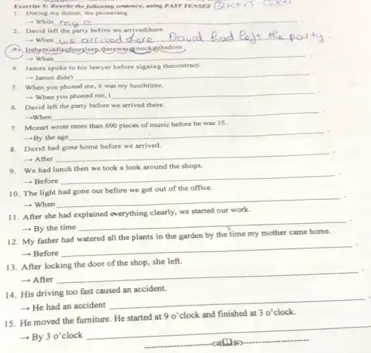 Exercise 5: Rewrite the following sentence, using PAST TENSES
1. During my dinner the phonerang.
-while my
__
2. David left the party before we arrivedthere.
__ shore.David hore
Inthemiddleofoursleep.therewasaknockatthedoor.
-When __
4. James spoke to his lawyer before signing thecontract.
- James didn't __
5. When you phoned me, it was my lunchtime.
- When you phoned me, I __
6. David left the party before we arrived there.
-When
__
7. Mozart wrote more than 600 pieces of music before he was 35.
-By the age
__
8. David had gone home before we arrived.
- After
__
9. We had lunch then we took a look around the shops.
- Before
__
10. The light had gone out before we got out of the office.
­­­­→When
__
11. After she had explained everything clearly we started our work.
- By the time
__
12. My father had watered all the plants in the garden by the time my mother came home.
- Before
__
13. After locking the door of the shop, she left.
++After
__
14. His driving too fast caused an accident.
-He had an accident
__
30'
15. He moved the furniture. He started at
90' clock and finished at 3 o'clock.
- By 3 o'clock
callies