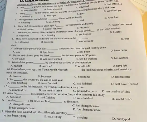 Exercise 6: Choose the best answer to complete the sentences: Descess pe
D. had attended
1. We __
a project to improve the living conditions for homeless people three months ago.
C. attended
A. was attended
B. have attended
2. Mary __
to the cinema with her parents tomorrow evening because she is sick now.
D. wouldn't go
B. won't go
C. goes
D. have had
A. doesn't go
3. The light went out while he __
dinner with his family.
C. had
B. was having
A. is having
4. Sincel left Venezuela six years ago, I __
to visit friends and family.
D. haven't returned
C. returned
A. didn't return
B. hadn't returned
5. We have just visited disadvantaged children in an orphanage which
__
in Bac Ninh Provice.
A. is located
B. is locating
C. are located
D. locates
6. They were asked not to disturb the old man because he __
D. was
A. is sleeping
B. is asleep
C. was sleeping
slept
7. Almost every part of our lives __ computerized over the past twenty years.
D. have been
A. was
B. had been
C. has been
8. By the end of next year, Mr. Park __ for this company for 35 years.
D. has worked
A. will work
B. will have worked
C. will be working
9. Most of the guests __ by the time we arrived at the reception.
A. had left
B were left
C. would left
D. have left
10. Founded ten years ago, the Youth Media Network __ the leading source of print and broadcast
news for teenagers.
A. become
B. becomes
C. becoming
D. has become
11. We __ this course by the end of next year.
A. were finishing
B. have finished
C. had finished
D. will have finished
12. I __ on the left because I've lived in Britain for a long time.
A. used to drive
B. am used to drive
C. get used to drive
D. am used to driving
13. After he __ his English course, he went to England to continue his study
A. has finish
B. had finished
C. was finished
D. would finish
14. London __ a lot since we first __ to live here.
A. changed/came
B. had changed/ came
C. has changed/ came
D. has changed/ come
15. When the boss walked into the office his secretary __
A. has been typing
B. was typing
C. is typing
D. had typed