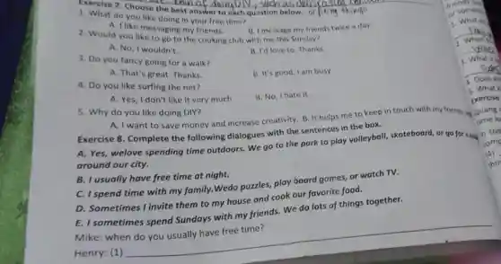 Exercise 7. Choose the Lion of doing Diy can of d
1. What do you like doing in your free time?
B. I message my friends twice a day.
A. I like messaging my friends.
2. Would you like to go to the cooking club with me this Sunday?
A. No, I wouldn't.
B. I'd love to Thanks.
3. Do you fancy going for a walk?
A. That's great. Thanks.
B. It's good. I am busy.
4. Do you like surfing the net?
B. No, Ihate it.
A. Yes, I don't like it very much.
5. Why do you like doing DIY?
A. I want to save money and increase creativity. B. It helps me to keep
Exercise 8. Complete the following dialogues with the sentences in the box.
A. Yes, welove spending time outdoors. We go to the park to play volleyball, skateboard or go for a big
in
around our city.
B. I usually have free time at night.
C. I spend time with my family. Wedo puzzles,play board games, or watch TV.
D. Sometimes I invite them to my house and cook our favorite food.
E. I sometimes spend Sundays with my friends We do lots of things together.
Mike: when
__
4. Does Jo
5. What
Exercise
time lo
comp
(4)
thir