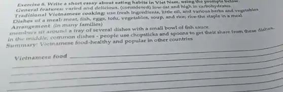 Exercise 8. Write a short essay about eating habits in Vlet Nam,using the prompts below.
General features varied and dellclous (considered) low-fat and high in carbohydrates.
Traditional Vietnamese cooking use fresh ingredients, little oll, and various herbs and vegetables
Dishes of a meal:meat, fish, eggs, tofu vegetables, soup, and rice;rice-the staple in a meal
Arrangement: (in many families)
members sit around a tray of several dishes with a small bowl of fish sauce
in the middle:common dishes -people use chopsticks and spoons to get their share from these dishes.
Summary Vietnamese food-healthy and popular in other countrles
__