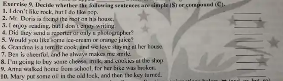 Exercise 9. Decide whether the following sentences are simple (S) or compound (C).
1. I don't like rock, but I do like pop.
__
2. Mr. Doris is fixing the roof on his house.
__
3. I enjoy reading , but I don't enjoy writing.
__
4. Did they send a reporter or only a photographer?
__
5. Would you like some ice-cream or orange juice?
__
6. Grandma is a terrific cook, and we love staying at her house.
__
7. Ben is cheerful.and he always makes me smile.
__
8. I'm going to buy some cheese, milk and cookies at the shop.
__
9. Anna walked home from school, for her bike was broken.
__
10. Mary put some oil in the old lock, and then the key turned.
__