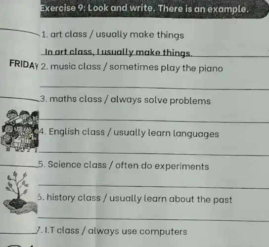 Exercise 9: Look and write . where is an example.
1. art class /usually make things
__
FRIDAY 2. music class /sometimes play the piano
__
__
3. maths class / always solve problems
__
4. English class / usually learn languages
__
__
5. Science class / often do experiments
__
5. history class / usually learn about the past
__
7. I.T class /always use computers
__