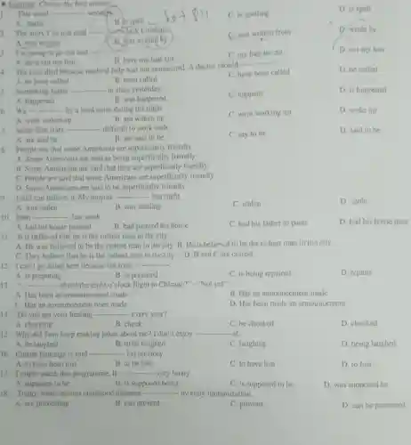 Exercise: Choose the best answer
D. is spell
1. This word __ wrongly
C. is spelling
A. spells
B. is spelt
2. The story I've just read
Jack Londop.
C. was written from
D. wrote by
A. was written
B. was written by
3. I'm going to go out and ....
__
C. my hair be cut
D. cut my hair
B. have my hair cut
A. have cut my hair
4.
The man died because medical help was not summoned. A doctor should
__
D. be called
A. be have called
B. been called
C. have been called
5. Something funny - __ - in class yesterday.
A. happened
C. happens
D. is happened
B. was happened
__ ....... - by a loud noise during the night.
C. were working up
D. woke up
A. were woken up
B. are woken up
7. Some film stars __ difficult to work with
C. say to be
D. said to be
A. are said be
B. are said to be
8. People say that some Americans are superficially friendly.
A. Some Americans are said as being superficially friendly.
B. Some Americans are said that they are superficially friendly.
C. People are said that some Americans are superficially friendly.
D. Some Americans are said to be superficially friendly.
9. I still can believe it. My bicycle __ last night.
C. stolen
D. stole
A. was stolen
B. was stealing
10. John __ last week.
C. had his father to paint
D. had his house paint
A. had his house painted
B. had painted his house
11. It is believed that he is the richest man in the city.
A. He was believed to be the richest man in the city B. He is believed to be the richest man in the city
C. They believe that he is the richest man in the city D. B and C are correct
12. I can't go along here because the road __
D. repairs
A. is preparing
B. is prepared
C. is being repaired
13.
__ - about the eight o'clock flight to Chicago?" -"Not yet"
A. Has been an announcement made
B. Has an announcement made
C. Has an announcement been made
D. Has been made an announcement
14. Do you get your heating __ every year?
A. checking
B. check
C. be checked
D. checked
15. Why did Tom keep making jokes about me? I don't enjoy - __ at.
A. be laughed
B. to be laughed
C. laughing
D. being laughed
16. Claude Jennings is said - __ - his memory.
A. to have been lost
B. to be lost
C. to have lost
D. to lost
17. I might watch this programme. It __ very funny.
A. supposes to be
B. is supposed being
C. is supposed to be
D. was supposed be
18. Today, many serious childhood diseases __ by early immunization.
A. are preventing
B. can prevent
C. prevent
D. can be prevented