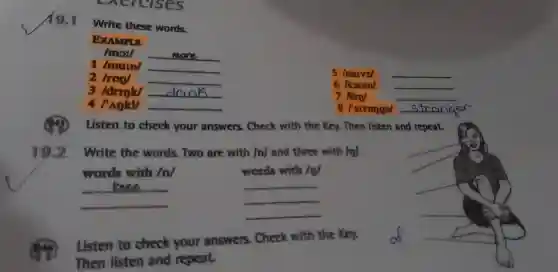 exercises
19.1
Write these words.
EXAMPLE
mov __
1 /murn/ __
2	__
5 Inarvzl __
3 /drrok/ __
6 Isoum/ __
7 10m/	__
4	__
8 /strongal __
Listen to check your answers. Check with the Key. Then listen and repeat.
19.2 Write the words. Two are with /n/ and three with /n/.
words with /n/	words with /n/
__
__
__
__
__
__
Listen to check your answers . Check with the Key.
Then listen and repeat.