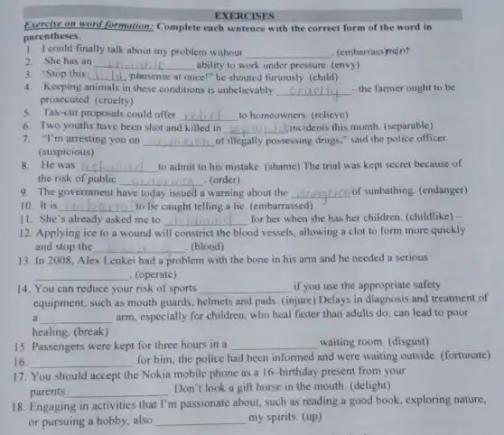 EXERCISES
Exercise on word formation: Complete each sentence with the correct form of the word in
parentheses.
1. I could finally talk about my problem without __ . (embarrass)ment
2. She has an __ ability to work under pressure. (envy)
3. "Stop this __ nonsense at once!" he shouted furiously. (child)
4. Keeping animals in these conditions is unbelievably __ - the farmer ought to be
prosecuted. (cruelty)
5. Tax-cut proposals could offer __ to homeowners. (relieve)
6. Two youths have been shot and killed in __ (incidents this month (separable)
7. "I'm arresting you on __ of illegally possessing drugs," said the police officer.
(suspicious)
8. He was __ to admit to his mistake. (shame) The trial was kept secret because of
the risk of public __ . (order)
9. The government have today issued a warning about the __ of sunbathing. (endanger)
10.It is __ to be caught telling a lie. (embarrassed)
11. She's already asked me to __ for her when she has her children (childlike) -
12. Applying ice to a wound will constrict the blood vessels, allowing a clot to form more quickly
and stop the __ blooding (blood)
13. In 2008, Alex Lenkei had a problem with the bone in his arm and he needed a serious
__ . (operate)
14. You can reduce your risk of sports __ if you use the appropriate safety
equipment, such as mouth guards, helmets and pads. (injure) Delays in diagnosis and treatment of
a __ arm, especially for children, who heal faster than adults do, can lead to poor
healing. (break)
15. Passengers were kept for three hours in a __ waiting room. (disgust)
16. __
for him, the police had been informed and were waiting outside (fortunate)
17. You should accept the Nokia mobile phone as a 16-birthday present from your
parents __ disappointed
. Don't look a gift horse in the mouth (delight)
18. Engaging in activities that I'm passionate about, such as reading a good book, exploring nature,
or pursuing a hobby also __ my spirits. (up)