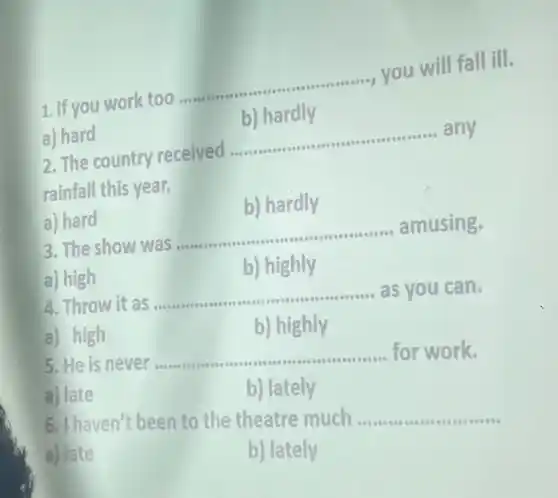 ...., you will fall ill.
1. If you work too ..
__
hardly
a) hard
__
any
2. The country received .......
rainfall this year.
b) hardly
a) hard
3. The show was
__
amusing.
a) high
b) highly
4. Throw it as
__ as you can.
0000000000000000000000000
a) high
b) highly
5. He is never ...
__ for work.
a) late
b) lately
6. I haven't been to the theatre much .
__
a) late
b) lately