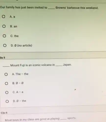 Our family has just been invited to __ Browns' barbecue this weekend.
A. a
B. an
C. the
D. varnothing  (no article)
âu 5
__ Mount Fuji is an iconic volcano in __ Japan.
A. The - the
B varnothing -varnothing 
C. A-a
D. varnothing  - the
Câu 6
Most boys in my class are good at playing __ sports.