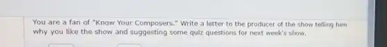 You are a fan of "Know Your Composers ." Write a letter to the producer of the show telling him
why you like the show and suggesting some quiz questions for next week's show.
square 
square