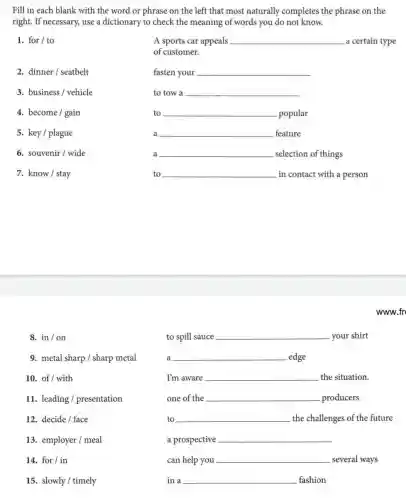 Fill in each blank with the word or phrase on the left that most naturally completes the phrase on the
right. If necessary, use a dictionary to check the meaning of words you do not know.
1. for/to
A sports car appeals __ a certain type
of customer.
2. dinner/seatbelt
fasten your __
3. business/ vehicle
to tow a __
4. become/gain
to __ disappointed popular
5. key/plague
a __ feature
6. souvenir/wide
a __ selection of things
7. know/stay
to __ in contact with a person
www.fr
8. in/on
9. metal sharp/sharp metal
10. of/ with
11. leading /presentation
12. decide/face
13. employer/meal
14. for/in
15. slowly/timely
to spill sauce __ your shirt
a __ edge
I'm aware __ the situation.
one of the __ .producers
to __ the challenges of the future
a prospective __
can help you __ several ways
in a __ fashion