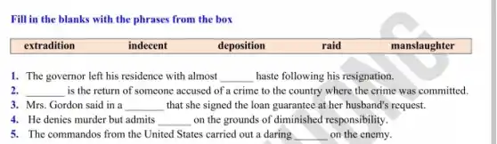 Fill in the blanks with the phrases from the box
extradition	indecent	deposition	raid	manslaughter
1. The governor left his residence with almost __ haste following his resignation.
2. __ is the return of someone accused of a crime to the country where the crime was committed.
3. Mrs. Gordon said in a __ that she signed the loan guarantee at her husband's request.
4. He denies murder but admits __ on the grounds of diminished responsibility.
5. The commandos from the United States carried out a daring __ on the enemy.