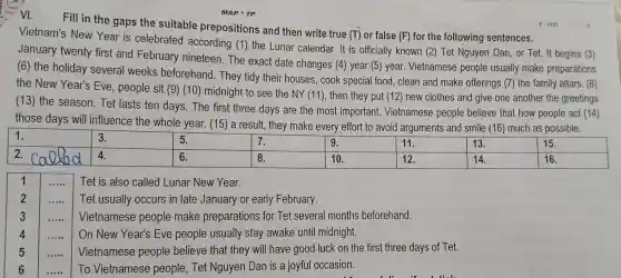 Fill in the gaps the suitable prepositions and then write true (T) or false
(F) for the following sentences.
Vietnam's New Year is celebrated according (1) the Lunar calendar It is officially known (2)Tet Nguyen Dan,or Tet. It begins (3)
January twenty first and February nineteen The exact date changes (4) year (5)year.Vietnamese people usually make preparations
(6) the holiday several weeks beforehand . They tidy their houses , cook special food,clean and make offerings (7) the family altars. (8)
the New Year's Eve , people sit (9) (10)midnight to see the
NY(11) , then they put (12)new clothes and give one another the greetings
(13) the season . Tet lasts ten days The first three days are the most important.Vietnamese people believe that how people act (14)
those days will influence the whole year. (15)a result , they make every effort to avoid arguments and smile (16) much as possible.
square  2.
square 
1 __ Tet is also called Lunar New Year.
2 __ Tet usually occurs in late January or early February.
__ Vietnamese people make preparations for Tet several months beforehand.
4 __ On New Year's Eve people usually stay awake until midnight.
__ Vietnamese people believe that they will have good luck on the first three days of Tet.
__ To Vietnamese people . Tet Nguyen Dan is a joyful occasion.
MAP TP