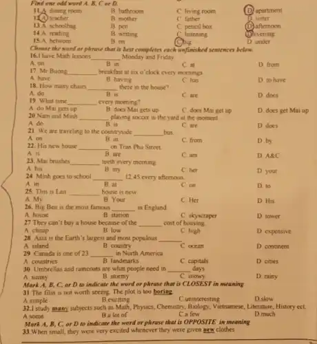 Find one odd word A, B, C or D.
11.A dining room
B. bathroom
C. living room
D apartment
12.A) teacher
B. mother
C father
D sister
13.A. schoolbag
B. pen
C. pencil box
afternoon
14.A. reading
B. writing
C. listening
(D) evening
15.A. between
B. on
D. under
Choose the word or phrase that is best completes each unfinished sentences below.
16.I have Math lessons __ Monday and Friday
A. on
B. in
C. at
D from
17. Mr Buong __ breakfast at six o'clock every mornings
A. have
B. having
C.has
D to have
18. How many chairs __ there in the house?
A. do
B. is
C. are
D. does
19. What time __ every morning?
A. do Mai gets up
B. does Mai gets up
C. does Mai get up
D. does get Mai up
20.Nam and Minh __ playing soccer in the yard at the moment.
A. do
B. is
C. are
D. does
21. We are traveling to the countryside __ bus.
A. on
B. in
C. from
D.by
22. His new house __ on Tran Phu Street
A. is
B. are
C. am
D. A&C
23. Mai brushes __ teeth every morning
A. his
B. my
C. her
D. your
24. Minh goes to school __ 12.45 every afternoon.
A. in
B. at
C. on
D. to
25. This is Lan __ house is new.
A. My
B. Your
C. Her
D. His
26. Big Ben is the most famous __ in England
A. house
B. station
C. skyscraper
D. tower
27 They can't buy a house because of the __ cost of housing
A. cheap
B. low
C. high
D. expensive
28. Asia is the Earth's largest and most populous __
A. island
B. country
C. ocean
D. continent
29. Canada is one of 23 __ in North America
A. countries
B. landmarks
C. capitals
D. cities
30. Umbrellas and raincoats are what people need in __ days.
A. sunny
B. stormy
C. snowy
D. rainy
Mark A, B, C or D to indicate the word or phrase that is CLOSEST in meaning
31.The film is not worth seeing. The plot is too boring.
A.simple
B.exciting
C.uninteresting
D.slow
32.I study many subjects such as Math, Physics , Chemistry, Biology Vietnamese, Literature , History ect.
A.some
B.a lot of
C.a few
D.much
Mark A, B, C,or D to indicate the word or phrase that is OPPOSITE in meaning
33. When small, they were very excited whenever they were given new clothes