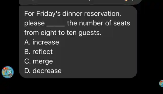 For Friday's dinner re servation,
please __ the number of seats
from eight to ten guests.
A. increase
B. reflect
C. merge
D. decrease