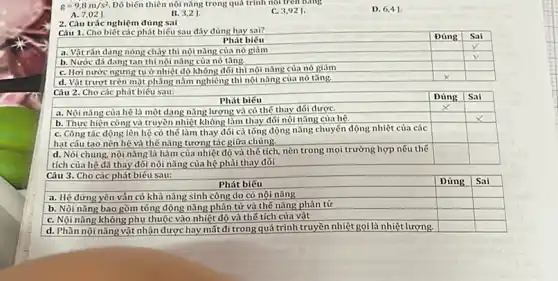 g=9,8 mathrm(~m) / mathrm(s)^2 . Dó biến thiên nội năng trong quá trinh no tren oung
A. 7,02 mathrm(~J) .
B. 3,2 mathrm(~J) .
C. 3,92 mathrm(~J) .
D. 6,4 mathrm(~J) .
2. Câu trác nghiệm đúng sai
Câu 1. Cho biết các phát biếu sau đây đúng hay sai?

 multicolumn(1)(|c|)( Phát biếu ) & Dúng & Sai 
 a. Vật rẳn đang nóng chảy thì nội năng của nó giảm & & checkmark 
 b. Nước đá đang tan thì nói năng của nó tăng. & & checkmark 
 c. Hơi nước ngưng tự ở nhiệt độ không đối thì nội năng của nó giảm & times & 
 d. Vật trượt trên mặt phẳng nằm nghiêng thì nội năng của nó tăng. & & 
 Câu 2. Cho các phát biếu sau: & & Sai 


a. Nôi năng của hệ là một dạng năng lượng và có thế thay đới được.
b. Thực hiện công và truyền nhiệt không làm thay đới nổi năng của hệ.
c. Công tác động lên hệ có thế làm thay đới cả tổng động năng chuyển động nhiệt của các hat câu tao nên hệ và thế năng tương tác giữa chúng.
d. Nói chung, nội năng là hàm của nhiệt độ và thế tích, nên trong mọi trường hợp nếu thế tích của hệ đã thay đối nội năng của hệ phải thay đới
Câu 3. Cho các phát biếu sau:

 multicolumn(1)(|c|)( Phát biếu ) & Đúng & Sai 
 a. Hệ đứng yên vẫn có khả năng sinh công do có nội năng & & 
 b. Nói năng bao gồm tống động năng phân từ và thế năng phân tử & & 
 c. Nội năng không phụ thuộc vào nhiệt độ và thế tích của vật & & 
 d. Phân nội năng vật nhận được hay mất đi trong quá trình truyền nhiệt gọi là nhiệt lượng. & &