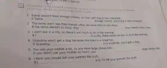 -We you, To get a haircut!
Complete eack second sentence so that it has a similar meaning to the first
sente nce. Write no more than three words.
1 Sylvia doesn't have enough money so she can't buy a new computer.
If Sylvia __
enough money, she'd buy a new computer.
2 The twins don't see their friends often because they're very busy.
If the twins weren't so busy, they __
3 I don't live in a city, so there's not much to do in the evening.
If I __ in a city, there would be lots to do in the evening.
4 Grandma won't get a dog because she lives in a small flat.
If Grandma __
in a small flat she'd get a dog.
5 You use your mobile a lot, so you have large phone bills.
If you didn't use your mobile so much,you
__
large phone bills.
6 I think you should tell your parents the truth.
If I
__
you, I'd tell your parents the truth.