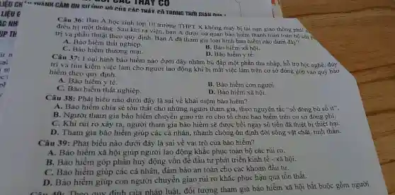 GGI GAC THAY GO
NAM nin
Câu 36: Bạn A học sinh lớp 10 trường THPT X không may bị tai nạn giao thông phải ii.
điều trị một tháng Sau khi ra viện bạn A được cơ quan bảo hiểm thanh toán toàn bộ chi p,
trị và phẫu thuật theo quy định. Bạn A đã tham gia loại hình bảo hiểm nào dưới đây?
A. Bảo hiểm thất nghiệp.
B. Bảo hiểm xã hội.
C. Bảo hiểm thương mại.
D. Bảo hiểm y tế.
Câu 37: Loại hình bảo hiểm nào dưới đây nhằm bù đắp một phần thu nhập, hỗ trợ học nghề, duy
trì và tìm kiếm việc làm cho người lao động khi bị mất việc làm trên cơ sở đóng góp vào quỹ bảo
hiểm theo quy định.
A. Bảo hiểm y tế.
B. Bảo hiểm con người.
C. Bảo hiểm thất nghiệp.
D. Bảo hiểm xã hội.
Câu 38: Phát biểu nào dưới đây là sai về khái niệm bảo hiểm?
A. Bảo hiểm chia sẻ tổn thất cho những người tham gia , theo nguyên tắc "số đông bù số ít".
B. Người tham gia bảo hiểm chuyển giao rủi ro cho tổ chức bảo hiểm trên cơ sở đóng phí.
C. Khi rủi ro xảy ra, người tham gia bảo hiểm sẽ được bồi ngay số tiền đã thiệt bị thiệt hại.
D. Tham gia bảo hiểm giúp các cá nhân, nhanh chóng ổn định đời sống vật chất, tinh thần.
Câu 39: Phát biểu nào dưới đây là sai về vai trò của bảo hiểm?
A. Bảo hiểm xã hội giúp người lao động khắc phục toàn bộ các rủi ro.
B. Bảo hiểm góp phần huy động vốn để đầu tư phát triển kinh tê -xã hội.
C. Bảo hiểm giúp các cá nhân, đảm bảo an toàn cho các khoản đầu tư.
D. Bảo hiếm giúp con người chuyển giao rủi ro khǎc phục hậu quả tồn thất.
Câu 40: Theo quy định của pháp luật, đối tượng tham gia bảo hiểm xã hội bắt buộc gồm người