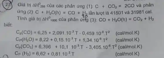 Giá trị Delta H_(298)^0 cùa các phản ứng (1): C+CO_(2)=2CO và phản
ứng (2) C+H_(2)O(h)=CO+H_(2) lần lượt là 41501 và 31981 cal.
Tính giá trị Delta H^0 1000 của phản ứng (3): CO+H_(2)O(h)=CO_(2)+H_(2)
biết:
C_(p)(CO)=6,25+2,091.10^-3T-0,459.10^6T^2 (callmol/K)
C_(r)(H_(2)O)=8,22+0,15.10^3.T+1,34,10^6,T^2 (callmol.K)
C_(p)(CO_(2))=6,396+10,1,10^-3T-3,405,10^6,T^2(cal/molK)
C_(P)(H_(2))=6,62+0,81.10^-3, (callmol/K)