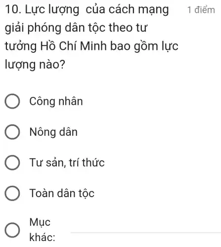 giải phóng dân tộc theo tư
tưởng Hồ Chí Minh bao gồm lực
lượng nào ?
Công nhân
Nông dân
Tư sản, trí thức
Toàn dân tộc
Mục
khác:
10. Lực lượng của cách mạng _1 điểm