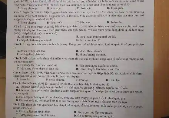 giới (WTO) , sự kiện lớn này đã đê lại nhiều dâu ân tích cực trên hành trình đôi mới và hội nhập quốc tế của
Việt Nam. Việc gia nhập WTO là biểu hiện của hình thức hội nhập kinh tế quốc tế nào dưới đây?
A. Song phương.
B. Khu vựC.
C. Toàn câu.
D. Toàn quốc
Câu 2: Ngày 28-7-1995 . Việt Nam trở thành thành viễn thứ bảy của ASEAN, đánh dấu bước đi đầu tiên của
đất nước trong hành trình hội nhập khu vực và thế giới . Việc gia nhập ASEAN là biểu hiện của hình thức hội
nhập kinh tế quốc tế nào dưới đây?
A. Song phương.
B. Toàn quốC.
C. Khu vựC.
D. Toàn cầu.
Câu 3: Là sự thoả thuận giữa các bên tham gia nhǎm xoá bỏ hầu hết hàng rào thuế quan và phi thuế quan
nhưng vẫn duy trì chính sách thuế quan riêng của mỗi bên đối với các nước ngoài hiệp định là thể hiện mức
độ hội nhập kinh tế quốc tế ở mức độ
A. thị trường chung.
B. thoả thuận thương mại ưu đãi.
C. hiệp định thương mại tự do.
D. liên minh kinh tê.
Câu 4: Trong bối cảnh toàn cầu hóa hiện nay, thông qua quá trình hội nhập kinh tế quốc tế sẽ góp phần tạo
ra
A. nhiều cơ hội việc làm.
B. nhiều lãnh thổ mới.
C. những đảng phái mới.
D. những chủng tộc mới.
Câu 5: Đối với các nước đang phát triển, việc tham gia vào quá trình hội nhập kinh tế quốc tế sẽ mang lại lợi
ích nào dưới đây?
A. Lệ thuộc tài chính vào nước lớn.
B. Tận dụng được nguồn tài chính.
C. Mở mang thêm phạm vi lãnh thổ.
D. Được chuyển lên thành nước lớn.
Câu 6: Ngày 25/12/2008 , Việt Nam và Nhật Bản đã chính thức ký kết Hiệp định Đối tác Kinh tế Việt Nam -
Nhật Bản, xét về cấp độ hợp tác đây là hình thức hợp tác
A. toàn câu.
B. song phương.
C. khu vựC.
D. châu lụC.
Câu 7: Phát biểu nào dưới đây là sai về sự cần thiết của hội nhập kinh tế quốc tế?
A. Hội nhập kinh tê quốc tế chỉ cần thiết với những quốc gia đang thiếu các nguồn lực về vốn.
B. Các nước đang phát triển cần tham gia hội nhập kinh tế quốc tế để tiếp cận và sử dụng được các nguồn
lực bên ngoài.
C. Hội nhập kinh tế quốc tế có khả nǎng thúc đẩy tǎng trưởng và phát triển kinh tế quốc gia.
D. Đối với nước ta, hội nhập kinh tê là con đường ngǎn nhất để rút ngǎn khoảng cách lạc hậu.
Câu 8: Khi tham gia vào quá trình hội nhập kinh tế quốc tế song phương, mỗi quốc gia cần dựa vào nguyên
tǎc nào dưới đây?
A. Có cùng lịch sử hình thành.
B. Tôn trọng độc lập chủ quyền.
C. Tương đồng trình độ phát triển.
D. Có sự tương đồng về tôn giáo.