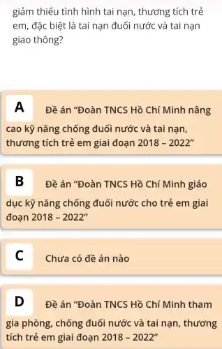 giảm thiểu tình hình tai nan , thương tích trẻ
em , đặc biệt là tai nạn đuối nước và tai nạn
giao thông?
A Đề án "Đoàn TNCS : Hồ Chí Minh nâng
cao kỹ nǎng chống đuối nước và tai nan,
thương tích trẻ em giai đoạn 2018-2022''
B Đề án "Đoàn TNCS : Hồ Chí Minh giáo
dục kỹ nǎng chống đuối nước cho trẻ em giai
đoan 2018-2022''
C Chưa có đề án nào c
D Đề án "Đoàn TNCS Hồ Chí Minh tham
gia phòng , chống đuối nước và tai nan , thương
tích trẻ em giai đoạn 2018-2022''