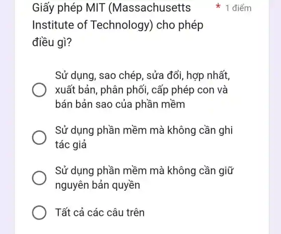 Giấy phép MIT (Massachusetts
1 điểm
Institute of Technology ) cho phép
điều gì?
Sử dụng , sao chép , sửa đổi, hợp nhất,
xuất bản , phân phối , cấp phép con và
bán bản sao của phần mềm
Sử dụng phần mềm mà không cần ghi
tác giả
Sử dụng phần mềm mà không cần giữ
nguyên bản quyền
Tất cả các câu trên