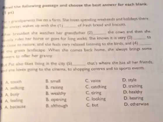 good the following passage and choose the best answer for each blank.
(1 pt)
a. prandparents live on a farm. She loves spending weekends and holidays there
the always wakes up with the (1) __ of fresh bread and biscuits
our breakfast she watches her grandfather (2) __ the cows and then she
sully rides her horse or goes for long walks. She knows it is very (3) __ to
close to nature and the feels very relaxed listening to the birds, and (4) __
the preen landscape When she comes back home, she always brings some
owen to ofter her granny.
at Par also likes living in the city (5) __ that's where she has all her friends,
and the loves going to the cinema, to shopping centres and to sports events.
A touch
B. smell
C. voice
D. style
A milking
B. ralsing
C. catching
D. training
A. busy
B. wealthy
C. tiring
D. healthy
A feeling
B. opening
C. looking
D. hearing
A because
B. although
C. but
D. otherwise