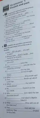 Grammar p
consert
Grant and past
4
complete the sentences
simple simpler of reemare
__
a
shy so she
university. (take)
__
new friends
easily: (not often.
__
about her
often
mends at hemat
last school
__
3 becoming
famous? (dreimes __ into
__
Marla ever
sometimes
trouble at school,chab
my first job
51
__ remember)
interview.
7 (retire)
6 At what age
__
people in your
country usually
2. Complete the to formof and answers
2. Compast simple form of the verbs in
brackets.
Q: Why
__
(she get)
so upset?
A: Because Eddie
__ (not
Because her to his party.
1Q: How much money
__
(you win)?
A: I
__ (win) f50.
2 Q: Why
__
(you be) late for
school this morning?
A: I __ (not be) late.
I __ (arrive) at eight
fifteen.
3 Q: When
__ (they break up)?
A:They __ (break up) about
a year ago.
4 Q: Where __ (he lose) his
mobile phone?
A:He __ (leave) it on the
bus, I think.
5 Q: Why __ (you take) the last
chocolate biscuit?
A: I __ (not take) it. Martin
__ (take) it.
6 Q: What __ (they ask) you at
the interview?
A: They __ (not ask) me
anything. They __ (make)
me do a test.