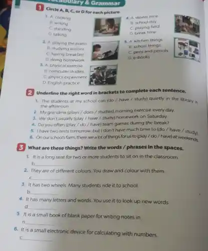 Grammar
1 Circle A, B , C, or D for each picture.
1. A. cooking
B. writing
C. standing
D. talking
2. A. playing the piano
B. studying lessons
C. having breakfast
D. doing homework
3. A. physical exercise
B. computer studies
C. physics experiment
D. English practice
4. A dinner time
B. school day
C. playing field
D. break time
5. A. kitchen things
B. school things
C. pens and pencils
D. e-books
2 Underline the right word in brackets to complete each sentence.
1. The students at my school can (do / have / study)quietly in the library in
the afternoon.
2. My grandma (plays / does / studies)morning exercise every day.
3. We don't usually (play / have /study) homework on Saturday.
4. Do you often (play / do /have) team games during the break?
5. I have two tests tomorrow, but I don't have much time to (do / have/study).
6. Onourschool's farm there are a lot of things for us to (play /do / have) at weekends.
3 What are these things? Write the words / phrases in the spaces.
1. It is a long seat for two or more students to sit on in the classroom.
b __
2. They are of different colours. You draw and colour with them.
C __
3. It has two wheels. Many students ride it to school.
b __
4. It has many letters and words. You use it to look up new words.
d __
5. It is a small book of blank paper for writing notes in.
n __
6. It is a small electronic device for calculating with numbers.
C __