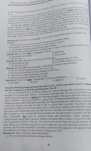 Grammatical Modules Supplementary Exercise
the fall. When they had all gone and come back, he called them together to describe what they had
seen.
The second something no-it
The first son said that the tree was ugly, bent, and said it was laden with with green buds and d that promise. The third son disagreed eful thing he s laden with blossomethin
smelled so sweet and looked so beautiful, it was the rooping	by only one season one
disagreed with all of be he said it was ripe and drooping right, because they had each
man then explained to his sons that thannot judge a proC.or a person, by that life.
season in the tree's life. He told them and love that en it's winter, you will may b
measured at the end.when all the seasons
Don't judge a life by one difficult season. Don't mer, tujain of one season destroy the joy of all the rest.
Question 29: According to the paragraph 4, what is the lesson the father wanted to import to his
children?
and ordinary things
lessons can come from the most unexpected and cherish it.
matter what season it is outside, you alway of nature.
C. The old age of humans is similar to the winter of
are sure
to come sometime sooner or later.
B. green buds
Question 30: The word "they" in paragraph 3 refers to
__
D. trees, people
A. the pleasure, joy and love
B. The Observation of Tree
C. the four sons
Question 31: Which best serves as the title for the passage?
D. Love all the Seasons in a Year
A. Father and Four Sons
C. The Seasons of Life
Question 32: According to the paragraph 2 what did the second son see in his turn?
A. The tree was and gave off a sweet scent.
B. The tree was bountifully fruitful,brimming with life force.
C. The tree was in buds and teeming with vigor.
D. The tree was gloomy, withered and crooked.
Question 33: The word "laden" in paragraph 2 is closest in meaning to
__
D. loaded
C. enhanced
A. decorated
B. given
Read the following passage and mark the letter A, B, C, or D on your answer sheet to indicat
the correct answer to each of the questions from 34 to 40.
Are you frustrated by your rebellious teenage son? Are you dealing with a misbehaving teen
daughter? You are not alone. Millions of parents are in the same boat. The chaos your child is caus
can be resolved as long as you stick to the following principles First, get to know the causes of
child's rebellion. It may be as simple as a natural part of adolescent development as your chil
learning necessary behavioural and social skills. Knowing this means you will be more understan
toward your teenage rebel and you will be able to actively help your child . Sometimes, with
knowledge in mind, you will even calmly ignore certain minor misbehaviours and these toler
help improve the relationship with your child. Second, work with your child to establish certain
and consequences. It is essential that these boundaries be the joint product of parents and the
More importantly, they must be enforced strictly and consistently.Third maintain
communication among family members. Instead of dictating orders or advice, you need to take
role of sympathetic listeners. After all, your child needs to get off their worries and pressure of
chest. Being a good listener also gives you more insight into your child and his/her problems. L
not least, seek for professional help. A one-hour consultation will equip you with updated infor
and methods to be confident on the journey of helping your child.
Question 34. What is the main idea of the passage?
A. Ways to deal with troublesome teenage children