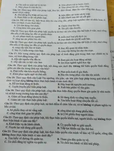 A. Gây mất an ninh trật tự xã hội.
C. Xâm phạm bí mật đời tư.
B. Xâm phạm trật tự hành chính.
D. Xâm phạm tài sản công cộng.
Câu 13:Theo quy định của pháp luật,thư tín , điện thoại điện tín của công dân được cơ
quan chức nǎng
A. chủ động thu thập và lưu trữ
B. bảo đảm an toàn và bí mật.
C. thực hiện in ấn và phân loại.
D. tiến hành sao kê và cất giữ.
Câu 14:Đối với thư tín , điện thoại điện tín của công dân,pháp luật nghiêm cấm cá nhân hoặc tổ
chức có hành vi nào dưới đây?
A. Gửi thư đúng chủ nhân.
B. Chiếm đoạt thư tín.
C. Công khai thời gian phát.
D. Thu phí vận chuyển.
Câu 15:Theo quy định của pháp luật,quyền tự do báo chí của công dân thể hiện ở việc , mọi công
dân nếu có đủ nǎng lực đều có quyền được
A. xúc phạm danh dự người kháC.
B. miễn mọi loại phí dịch vụ.
C. sáng tạo tác phẩm báo chí.
D. mạo danh tác giả để xuất bản.
Câu 16:Theo quy định của pháp luật,quyền tự do báo chí của công dân thể hiện ở việc, mọi công
dân nếu có đủ nǎng lực đều có quyền được
A. cung cấp tiền làm từ thiện.
B. thay đổi quan hệ nhân thân.
C. bày tỏ ý kiến trong cuộc họp.
D. cung cấp thông tin cho tòa soạn.
Câu 17:Một trong những quy định của pháp luật về bình đẳng giới trong lĩnh vực chính trị là
nam, nữ bình đẳng trong việc
A. tiếp cận nguồn vốn đầu tư.
B. tham gia các hoạt động xã hội.
C. tiếp cận các cơ hội việc làm.
D. lựa chọn ngành nghề học tập.
Câu 18:Theo quy định của pháp luật,nội dung nào dưới đây không thể hiện quyền bình đẳng
giữa các dân tộc trong lĩnh vực vǎn hóa?
A. Phát triển vǎn hóa truyền thống.
B. Phát triển kinh tế gia đình.
C. Khôi phục ngôn ngữ và chữ viết.
D. Bảo tồn trang phục của dân tộc mình.
Câu 19:Theo quy định của -Luật Tín ngưỡng,, tôn giáo , các tôn giáo hợp pháp trong quá trình tổ
chức và hoạt động không được thực hiện hành vi nào dưới đây?
A. Hỗ trợ hoạt động từ thiện.
B. Hủy hoại tài nguyên môi trường.
C. Tuyên truyền phổ biến pháp luật.
D. Xuất bản phẩm về tôn giáo.
Câu 20: Theo quy định của pháp luật,công dân thực hiện đúng quyền tham gia quản lý nhà nước
và xã hội trong trường hợp nào sau đây?
A. Giám sát hoạt động nhóm từ thiên.
C. Giám sát việc thực hiện pháp luật.
B. Sử dụng dịch vụ công trực tuyến.
D. Tìm hiểu hoạt động chuyển đổi số.
Câu 21 : Theo quy định của pháp luật,tại thời điểm tổ chức bầu cử, cử tri không vi phạm nghĩa vụ
bầu cử khi
A. bỏ phiếu thay cử tri vǎng mặt.
B. công khai nội dung phiếu bầu.
C. công khai thời gian bỏ phiếu.
D. tự ý bỏ phiếu thay người kháC.
Câu 22:Theo quy định của pháp luật,, khi thực hiện quyền khiếu nại,, người khiếu nại không được
thực hiện hành vi nào sau đây?
A. Khởi kiện vụ án hành chính.
B. Ủy quyền luật sư giải quyết.
C. Xuyên tạc nội dung giải quyết.
D. Tiếp tục khiếu nại lần thứ hai.
Câu 23:Theo quy định của pháp luật,, khi thực hiện quyền của mình về bảo vệ Tổ quốc , công dân
không được thực hiện hành vi nào dưới đây?
A. Tìm hiếu về đường lối quân sự.
B. Tham gia dân quân tự vê.
C. Từ chối đǎng ký nghĩa vụ quân sự.
D. Từ chối lưu hành vũ khí trái phép.