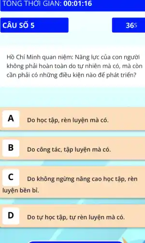 Hồ Chí Minh quan niệm: Nǎng lực của con người
không phải hoàn toàn do tự nhiên mà có, mà còn
cần phải có những điều kiện nào để phát triển?
A
Do học tập, rèn luyện mà có.
B
Do công tác, tập luyện mà có.
C Do không ngừng nâng cao học tập , rèn
luyện bền bỉ.
D
Do tự học tập , tự rèn luyện mà có.