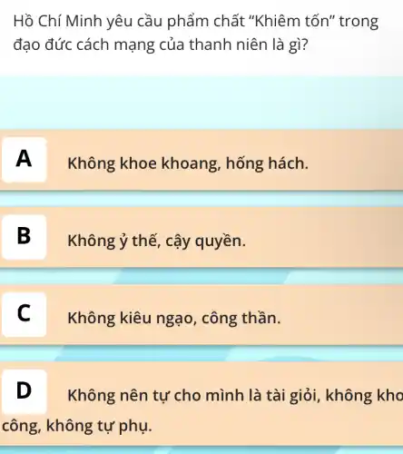 Hồ Chí Minh yêu cầu phẩm chất "Khiêm tốn" trong
đạo đức cách mạng của thanh niên là gì?
A
Không khoe khoang, hống hách.
B D
Không ý thế, cậy quyền.
C
Không kiêu ngạo , công thần.
D
Không nên tự cho mình là tài giỏi, không kho