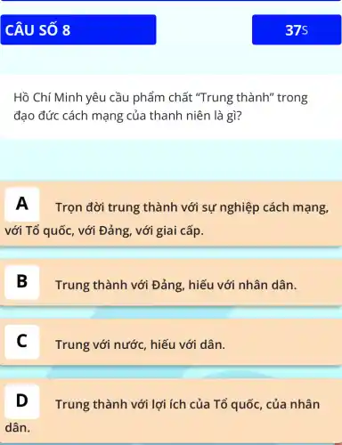 Hồ Chí Minh yêu cầu phẩm chất "Trung thành''trong
đạo đức cách mạng của thanh niên là gì?
A Trọn đời trung thành với sự nghiệp cách mạng,
với Tổ quốc, với Đảng, với giai cấp.
B
Trung thành với Đảng, hiếu với nhân dân.
Trung với nước , hiếu với dân.
D
Trung thành với lợi ích của Tổ quốc, của nhân
dân.