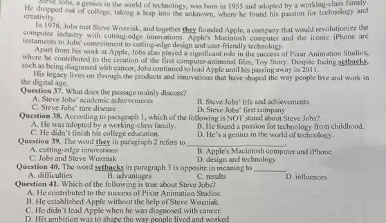 H. Steve Jobs, a genius in the world of technology, was born in 1955 and adopted by a working-class ogy and
dropped family.
creativity.
In 1976,Jobs met Steve Wozniak, and together they founded Apple, a company that would revolutionize the
computer industry with cutting-edge innovations. Apple's Macintosh computer and the iconic iPhone are
testaments to Jobs' commitment to cutting-edge design and user-friendly technology.
Apart from his work at Apple, Jobs also played a role in the success of Pixar Animation Studios,
where he contributed to the creation of the first computer-animated film, Toy Story. Despite facing setbacks,
such as being diagnosed with cancer, Jobs continued to lead Apple until his passing away in 2011.
His legacy lives on through the products and innovations that have shaped the way people live and work in
the digital age.
Question 37. What does the passage mainly discuss?
A. Steve Jobs' academic achievements
B. Steve Jobs' life and achievements
C. Steve Jobs' rare disease
Di Steve Jobs' first company
Question 38. According to I, which of the following is NOT stated about Steve Jobs?
A. He was adopted by a working-class family.
B. He found a passion for technology from childhood.
C. He didn't finish his college education.
D. He's a genius in the world of technology.
Question 39. The word they in paragraph 2 refers to __
A. cutting-edge innovations
B. Apple's Macintosh computer and iPhone
C. Jobs and Steve Wozniak
D. design and technology
Question 40. The word setbacks in paragraph 3 is opposite in meaning to __
A. difficulties
B. advantages
C. results
D. influences
Question 41. Which of the following is true about Steve Jobs?
A: He contributed to the success of Pixar Animation Studios.
B. He established Apple without the help of Steve Wozniak.
C. He didn't lead Apple when he was diagnosed with cancer.
D. His ambition was to shape the way people lived and worked