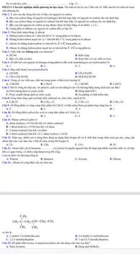 Họ và tên học sinh....	........Lớp: 11.....
PHÀN I. Câu trắc nghiệm nhiều phương án lựa chọn. Thi sinh trả lời từ câu 1 đến câu 18.Mỗi câu hỏi thí sinh chỉ chọn
một phương án.
Câu 1. Ý nào sau đây đúng khi nói về bậc của nguyên tử carbon
A. Bậc của carbon bằng số nguyên tử hydrogen liên kết trực tiếp với nguyên tử carbon cần xác định bậC.
B. Bậc của carbon bằng số nguyên tử carbon liên kết trực tiếp với nguyên tử carbon cần xác định bậC.
C. Bậc của một nguyên tử carbon trong alkane được kí hiệu bằng số tự nhiên:1,2,3, __
D. Trong phân tử alkane các nguyên tử carbon đều có bậc IV.
Câu 2. Chọn khái niệm đúng về alkene .
B. Những hydrocarbon mạch hở có 1 liên kết đôi C=C trong phân tử là alkene.
C. Alkene là những hydrocarbon có liên kết ba Cequiv C trong phân tử.
D. Alkene là những hydrocarbon mạch hở có liên kết ba Cequiv C rong phân tử.
Câu 3. Tính chất nào không phải của benzene?
A. Dẻ thế.
B. Khó cộng.
C. Bền với chất oxi hóa.
D. Kém bền với các chất oxi hóa.
Câu 4. Số liên kết của nguyên tử halogen trong phân tử dẫn xuất monohalogen của hydrocarbon là
A. 1.	B. 2.	C. 3.
D. 4.
Câu 5. Hợp chất thuộc loại polyalcohol là
A. CH_(3)OH.
B CH_(3)CH_(2)OH.
c CH_(2)=CHCH_(2)OH.
D HOCH_(2)CH_(2)OH.
Câu 6. Trong số các chất sau, chất tan trong nước ở điều kiện thường là
A. C_(2)H_(5)OH.	B. C:HsCl.	C.
C_(6)H_(5)OH.
D. C_(6)H_(5)Cl.
Câu 7. Khi bị bóng do tiếp xúc với phenol, cách sơ cứu đúng là rừa vết thương bằng dung dịch nào sau đây?
A.Giấm (dung dịch có acetic acid).
B. Dung dịch NaCl.
C. Nước chanh (dung dịch có citric acid).
D. Xả phòng có tính kiềm nhẹ.
Câu 8. Công thức tổng quát của hợp chất carbonyl no, đơn chức, mạch hở là
A. C_(n)H_(2n)O.	B. C_(n)H_(2n+2)O.	C.
C_(n)H_(2n-2)O.
D. C_(n)H_(2n-4)O.
Câu 9. Số đồng phân có cùng công thức phân tử C_(4)H_(8)O, có khả nǎng tham gia phản ứng trắng bạc là
D. I.
A. 2.
B. 3.
C. 4.
Câu 10. Số đồng phân carboxylic acid có công thức phân tử C_(4)H_(8)O_(2) là
A. 2.
B. 3.
C. 4.
D. 5.
Câu 11. Nhóm carboxyl gồm có
C. 2 nhóm carbonyl liên kết với nhau.
D. 2 nhóm carbonyl liên kết với 1 nhóm hydroxy (-O-H)
Câu 12. Hiện nay,nhiều nơi ở nông thôn đang sử dụng hầm biogas để xử lí chất thải trong chǎn nuôi gia súc,cung cấp
nhiên liệu cho việc đun nấu. Chất dẻ cháy trong khí biogas là
A. Cl_(2).
B. CH_(4).
C. CO_(2).
D. N_(2).
Câu 13. Arene (chủ yếu là benzene, __ ..và xylene) là nguồn nguyên liệu để tổng hợp nhiều loại hóa chất và vật liệu
hữu cơ quan trọng.có nhiều ứng dụng trong đời sống.
Cụm từ điền vào khoảng trống là
A. Toluene.
B. Benzene.
C. Styrene.
D. Ethyne.
Câu 14. Alkane có công thức cấu tạo nhur sau
C_(2)H_(5) CH_(3)-C-CH_(2)-CH-CH_(2)-CH_(3) CH_(3)
có tên là :
A. 2-methyl-2,4-diethylhexane.
B. 2,4-diethyl-2-methylhexane
C. 3,3,5-trimethylheptane.
D. 3-etyl-5,5-dimethylheptane.
Câu 15. Để phân biệt styrene và phenylacetylene : chi cần dùng chất nào sau đây?
A. Nước bromine
B. Dung dịch KMnO_(4).
