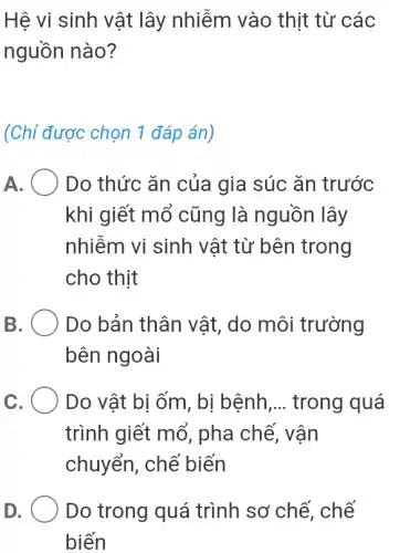 Hệ vi sinh vật lây nhiễm vào thịt từ các
nguồn nào?
(Chỉ được chọn 1 đáp án)
A. Do thức ǎn của gia súc ǎn trước
khi giết mổ cũng là nguồn lây
nhiễm vi sinh vật từ bên trong
cho thịt
B	Do bản thân vật , do môi trường
bên ngoài
C	Do vật bị ốm , bị bệnh __ trong quá
trình giết mổ , pha chế, vận
chuyển, chế biến
D	Do trong quá trình sơ chế,, chế
biến