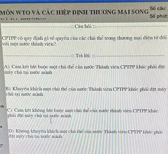 h
4
7
CPTPP có quy định gì về quyền của các chủ thẻ trong thương mại điện tử đối
với một nước thành viên?
__ : Trả lời :
__
A) Cam kết bắt buộc một chủ thể của nước Thành viên CPTPP khác phải đặt
máy chủ tại nước mình
B) Khuyến khích một chủ thể của nước Thành viên CPTPP khác phải đạt máy
chủ tại nước mình
C) Cam kết không bắt buộc một chủ thẻ của nước thành viên CPTPP khác
phải đạt máy chủ tại nước mình
D) Không khuyến khích một chủ thể của nước Thành viên CPTPP khác phài
đặt máy chủ tại nước mình