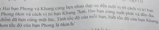 : Hai bạn Phong và Khang cùng hẹn nhau đạp xe đến một vị trí cách vị trí bạn
Phong 6km và cách vị trí bạn Khang 7km. Hai bạn cùng xuất phát và đến địa
điểm đã hẹn cùng một lúc. Tính tốc độ của mỗi bạn , biết tốc độ của bạn Khang
hơn tốc độ của bạn Phong là 6km/h/