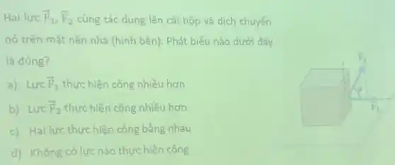 Hai lực overrightarrow (F)_(1),overrightarrow (F)_(2) cùng tác dụng lên cái hộp và dịch chuyển
nó trên mặt nền nhà (hình bên). Phát biểu nào dưới đây
là đúng?
a) Lực overrightarrow (F)_(1) thực hiện công nhiều hơn
b) Lực overrightarrow (F)_(2) thực hiện công nhiều hơn
c) Hai lực thực hiện công bằng nhau
d) Không có lực nào thực hiện công