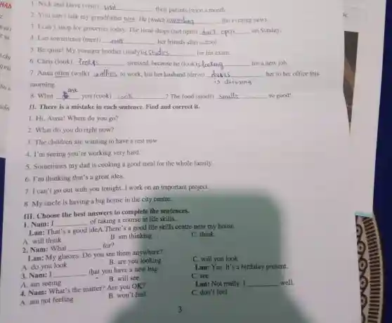 HAM
huv
uấn
1. Nick and Dave (visit) __
their parents twice a month.
2. You can't talk my grandfather now . He (watch)
__ the evening news.
3. I can't shop for groceries today The local shops (not open) - __ on Sunday.
4. Lan sometimes (meet) __ her friends after school.
5. Be quite! My younger brother (study)is __ for his exam.
6. Chris (look) __ stressed, because he (look)is to __ for a new job.
7. Anna often (walk) __ to work, but her husband (drive) __ her to her office this
morning.
8. What __ you (cook) __ ? The food (smell) __ so good!
II. There is a mistake in each sentence. Find and correct it.
1. Hi, Anna! Where do you go?
2. What do you do right now?
3. The children are wanting to have a rest now.
4. I'm seeing you're working very hard.
5. Sometimes my dad is cooking a good meal for the whole family.
6. I'm thinking that's a great idea.
7. I can't go out with you tonight. I work on an important project.
8. My uncle is having a big house in the city centre.
1. Nam: I __
of taking a course in life skills.
Lan: That's a good ideA.There's a good life skills centre near my house.
A. will think
B. am thinking
C. think
III. Choose the best answers to complete the sentences.
2. Nam: What
__ for?
Lan: My glasses Do you see them anywhere?
C. will you look
B. are you looking
A. am seeing
Lan: Not really __ well.
4. Nam: What's the matter? Are you OK?
C. don't feel
A. am not feeling
B. won't feel
A. do you look
3. Nam: I __
that you have a new bag.
Lan:Yes.It's a birthday present.
C. see
B. will see
