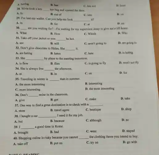 A. having
B. has
C. has not
D. have
28. Silvia took a key __ her bag and opened the door.
A. in
B. out of
C. into
D. on
29. I've lost my wallet. Can you help me look __ it?
A. in
B. for
C. at
D. on
30. __ are you waiting for? -I'm waiting for my supervisor Jessy to give me a lift home.
A. What
B. How
C. Which
D. Who
31. Take off your jacket or you __ be hot.
A. are
B. will
C. aren't going to
D. are going to
32. Don't give chocolate to Helen . She __ it.
A. are hating
B. hates
C. hate
D. is hating
33. She __ by plane to the meeting tomorrow.
A. is flew
B. flies
C. is going to fly
D. won't not fly
34. She is always free __ the afternoon.
A. at
B. in
C. on
D. for
35. Traveling in winter is __ than in summer.
A. the more interesting
B. interesting
C. more interesting
D. the most interesting
36. Don't __ noise in the classroom.
A. give
B. get
C. make
D. take
37. One way to find a great destination is to check with a __
A. store
B. travel agent
C. boutique
D. shop
38. I bought a car __ I need it for my job.
A. but
B. because
C. although
D. so
39. I __ a good time in Rome.
A. brought
B. had
C. went
D. stayed
40. Shopping online is risky because you cannot __ the clothing items you intend to buy.
A. take off
B. put on
C. try on
D. go with