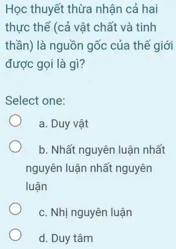 Học thuyết thừa nhân cả hai
thực thể (cả vật chất và tinh
thần) là nguồn gốc của thể giới
được gọi là gì ?
Select one:
a. Duy vật
b. Nhất nguyên luận nhất
nguyên luận nhất nguyên
luận
c. Nhị nguyên luận
d. Duy tâm