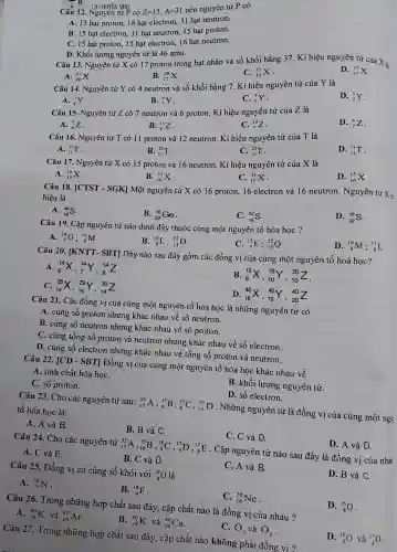 - H
Câu 12. Nguyên tử P có Z=15,A=31
nên nguyên tử P có
A. 15 hạt proton 16 hạt electron, 31 hạt neutron.
B. 15 hạt electron 31 hạt neutron, 15 hạt proton.
C. 15 hạt proton 15 hạt electron, 16 hạt neutron.
D. Khối lượng nguyên tử là 46 amu.
Câu 13. Nguyên tử X có 17 proton trong hạt nhân và số khối bằng 37 . Kí hiệu nguyên tử của X là
A. (}_{20)^37X
B. (}_{17)^20X
C. (}_{37)^17X
D. (}_{17)^37X
Câu 14. Nguyên tử Y có 4 neutron và số khối bằng 7 . Kí hiệu nguyên tử của Y là
D. (}_{7)^3Y
A. (}_{4)^7Y
B. (}_{7)^4Y
C. (}_{3)^7Y
Câu 15. Nguyên tử Z có 7 neutron và 6 proton. Kí hiệu nguyên tử của Z là
A. (}_{6)^7Z
B. (}_{6)^13Z
C. (}_{7)^13Z
D. (}_{7)^6Z
Câu 16. Nguyên tử T có 11 proton và 12 neutron . Kí hiệu nguyên tử của T là
A. (}_{11)^12T
B. (}_{11)^23T
C. (}_{12)^23T
D. (}_{12)^11T
Câu 17. Nguyên tử X có 15 proton và 16 neutron . Kí hiệu nguyên tử của X là
A. (}_{15)^16X
B. (}_{16)^31X
C. (}_{15)^31X
D. (}_{16)^15X
Câu 18. [CTST -SGK] Một nguyên tử X có 16 proton . 16 electron và 16 neutron. Nguyên tử
X_(0) hiệu là
A. (}_{16)^48S
B. (}_{32)^16Ge
C. (}_{16)^32S
D. (}_{32)^16S
Câu 19. Cặp nguyên tử nào dưới đây thuộc cùng một nguyên tố hóa học ?
A. (}_{7)^14G; _(8)^16M
B. (}_{8)^16L;^22D
C. (}_{7)^15E;_(10)^22Q
D. (}_{8)^16M; (17)/(8)L
Câu 20. [KNTT - SBT] Dãy nào sau đây gồm các đồng vị của cùng một nguyên tố hoá học?
(}_{6)^14X,_(7)^14Y,_(8)^14Z
B (}_{9)^19X,_(10)^19Y,_(10)^20Z
c (}_{14)^28X,_(14)^29Y,_(14)^30Z
D (}_{18)^40X,_(19)^40Y,_(20)^40Z
Câu 21. Các đồng vị của cùng một nguyên tố hóa học là những nguyên tử có
A. cùng số proton nhưng khác nhau về sô neutron.
B. cùng số neutron nhưng khác nhau về sô proton.
C. cùng tổng số proton và neutron nhưng khác nhau về số electron.
D. cùng số electron nhưng khác nhau về tổng số proton và neutron.
Câu 22. [CD -SBT] Đồng vị của cùng một nguyên tố hóa học khác nhau về
A. tính chất hóa họC.
C. số proton.
B. khối lượng nguyên tử.
C. C và D.
Câu 24. Cho các nguyên tử
(}_{17)^35A,_(16)^35B,_(8)^18C,_(9)^17D,_(8)^17E
. Cặp nguyên tử nào sau đây là đồng vị của nhau
D. A và D.
A. C và E.
B. C và D.
D. B và C.
D. số electron.
Câu 23. Cho các nguyên tử sau:
(}_{17)^35A,_(9)^17B,_(8)^17C,_(17)^37
D . Những nguyên tử là đồng vị của cùng một ngu| tố hóa học là:
A. A và B.
B. B và C.
C. (}_{10)^20Ne
Câu 26. Trong những hợp chất sau đây, cặp chất nào là đồng vị của nhau ?
D. (}_{8)^16O
A. (}_(19)^40K và ()_{18)^40Ar
B. (}_(19)^40K và ()_{20)^40Ca
D. (}_(8)^16O và ()_{8)^17O
Câu 25. Đồng vị có cùng số khối với
(}_{8)^18O
là
C. A và B.
A. (}_{7)^16N
B. (}_{9)^18F
C. O_(2) và O_(3)
Câu 27. Trong những hợp chất sau đây, cặp chất nào không phải đồng vi?